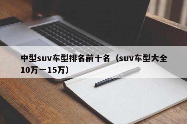 中型suv车型排名前十名（suv车型大全10万一15万）