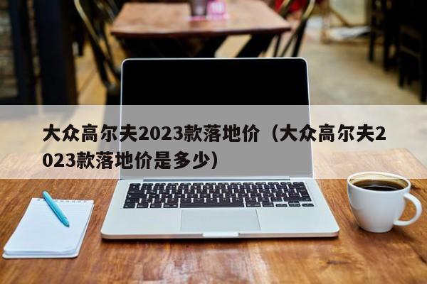 大众高尔夫2023款落地价（大众高尔夫2023款落地价是多少）