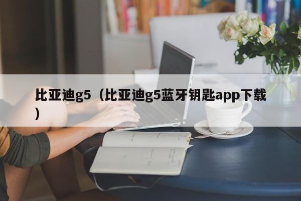 比亚迪g5（比亚迪g5蓝牙钥匙app下载）