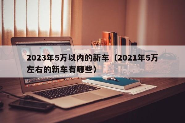 2023年5万以内的新车（2021年5万左右的新车有哪些）