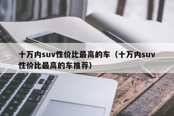 十万内suv性价比最高的车（十万内suv性价比最高的车推荐）