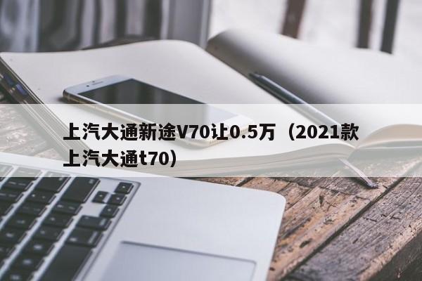 上汽大通新途V70让0.5万（2021款上汽大通t70）