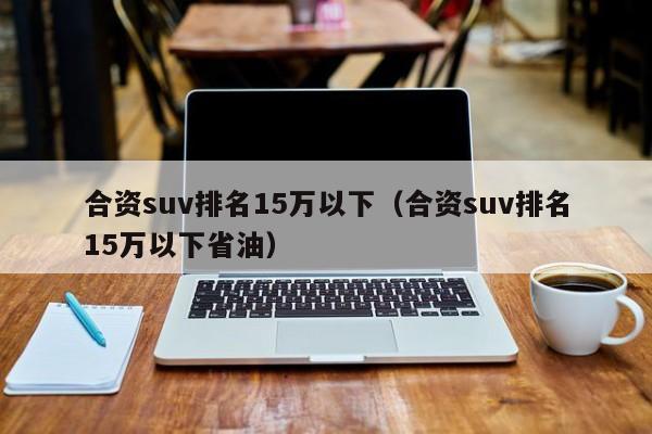 合资suv排名15万以下（合资suv排名15万以下省油）