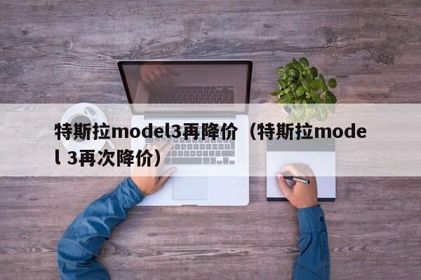 特斯拉model3再降价（特斯拉model 3再次降价）