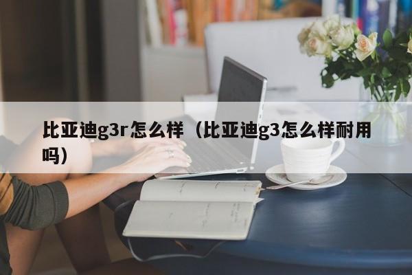 比亚迪g3r怎么样（比亚迪g3怎么样耐用吗）