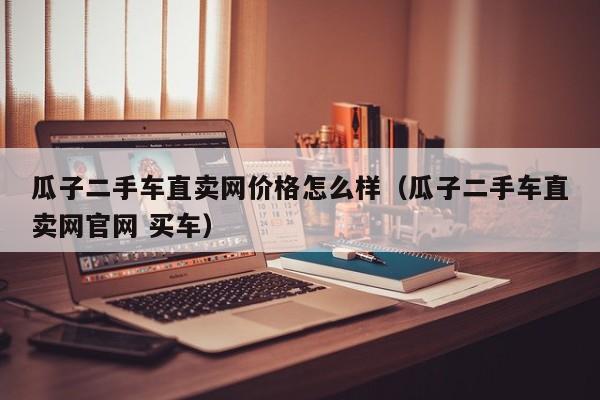 瓜子二手车直卖网价格怎么样（瓜子二手车直卖网官网 买车）