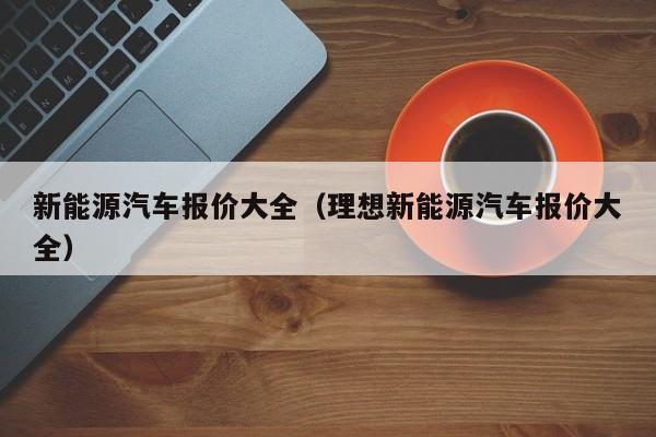 新能源汽车报价大全（理想新能源汽车报价大全）