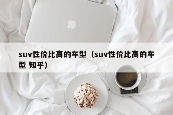 suv性价比高的车型（suv性价比高的车型 知乎）