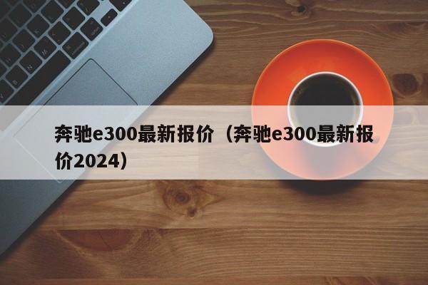 奔驰e300最新报价（奔驰e300最新报价2024）