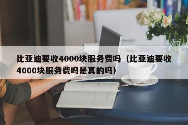 比亚迪要收4000块服务费吗（比亚迪要收4000块服务费吗是真的吗）