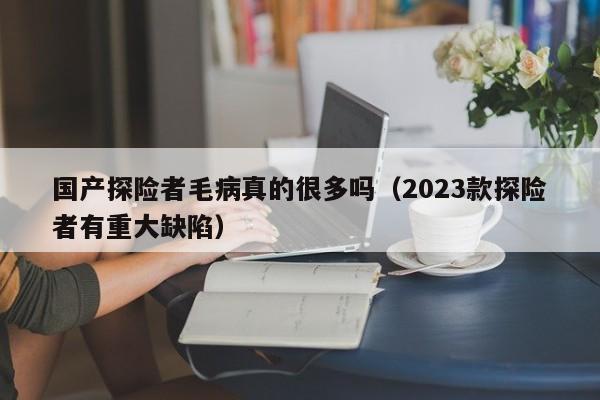 国产探险者毛病真的很多吗（2023款探险者有重大缺陷）