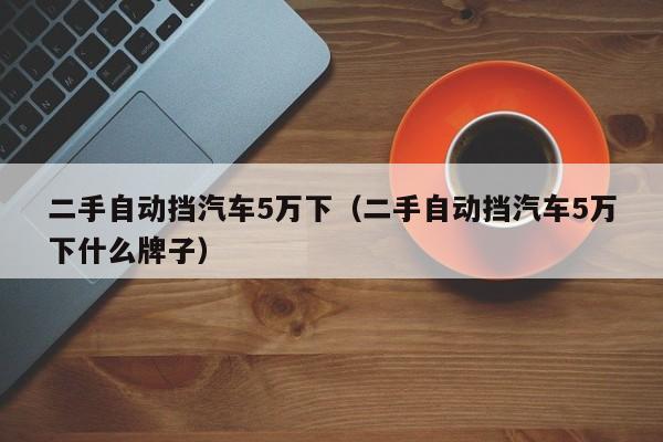 二手自动挡汽车5万下（二手自动挡汽车5万下什么牌子）