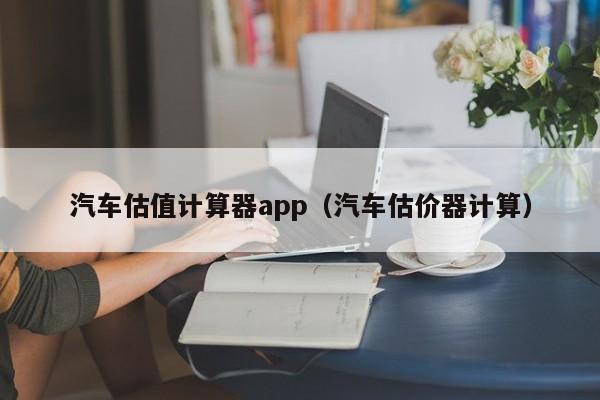 汽车估值计算器app（汽车估价器计算）