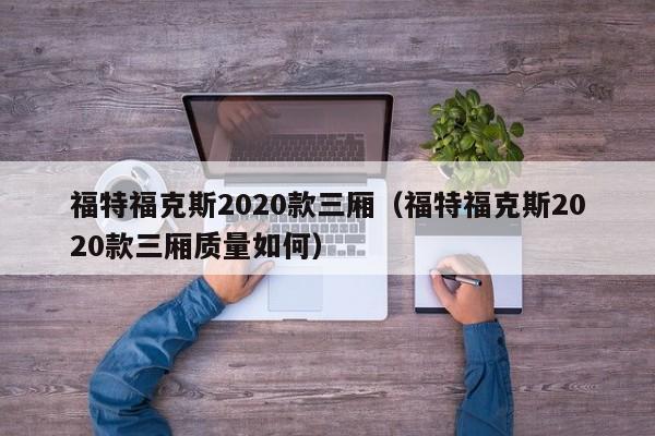 福特福克斯2020款三厢（福特福克斯2020款三厢质量如何）