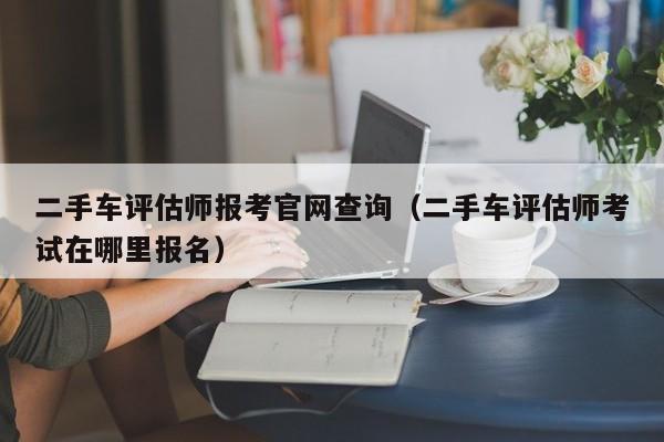 二手车评估师报考官网查询（二手车评估师考试在哪里报名）