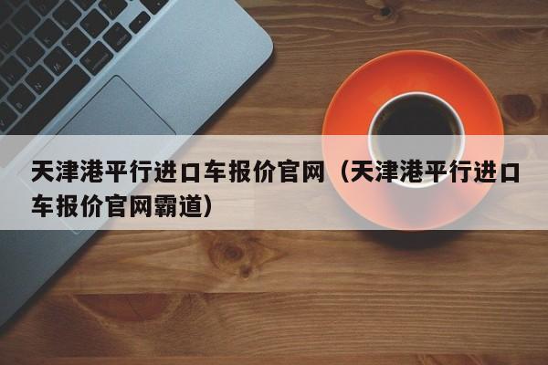 天津港平行进口车报价官网（天津港平行进口车报价官网霸道）