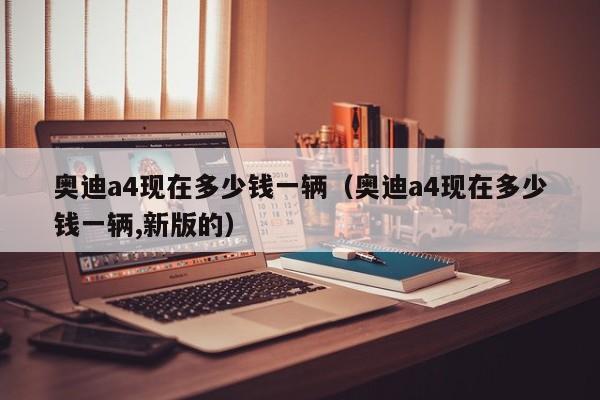 奥迪a4现在多少钱一辆（奥迪a4现在多少钱一辆,新版的）