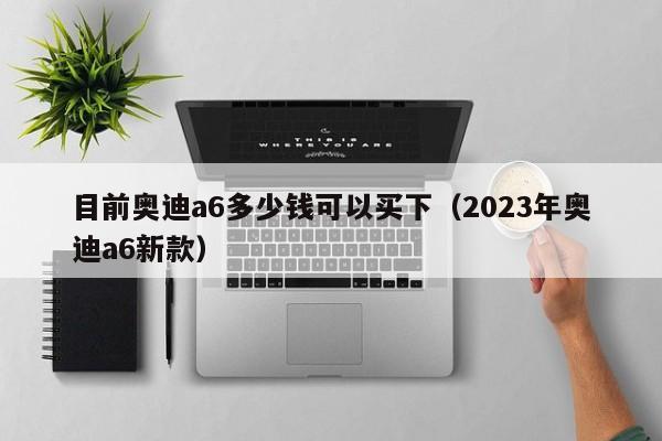 目前奥迪a6多少钱可以买下（2023年奥迪a6新款）