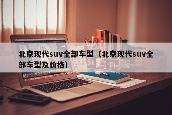 北京现代suv全部车型（北京现代suv全部车型及价格）