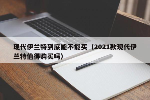 现代伊兰特到底能不能买（2021款现代伊兰特值得购买吗）