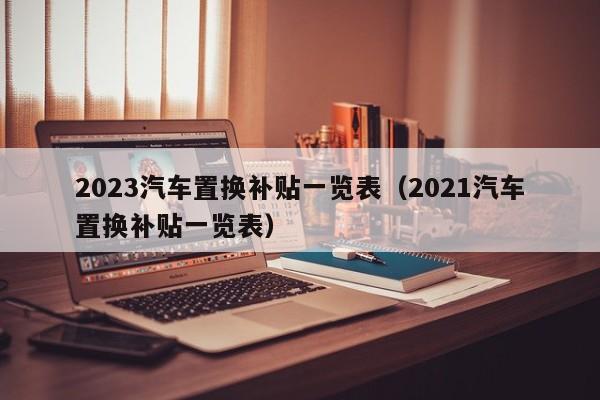 2023汽车置换补贴一览表（2021汽车置换补贴一览表）