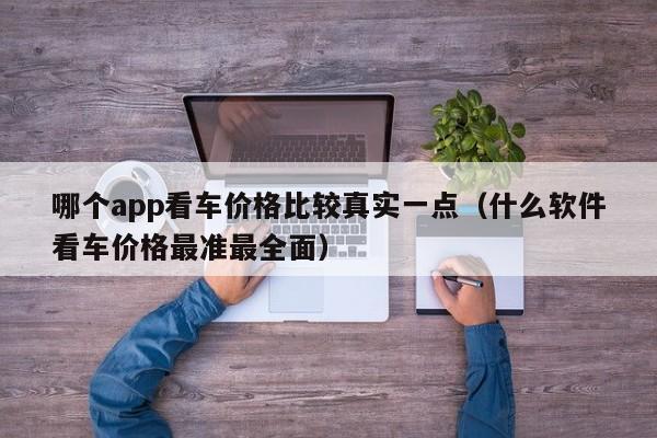 哪个app看车价格比较真实一点（什么软件看车价格最准最全面）