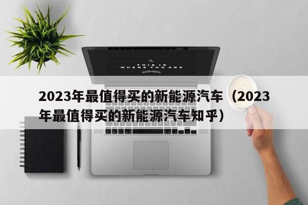 2023年最值得买的新能源汽车（2023年最值得买的新能源汽车知乎）