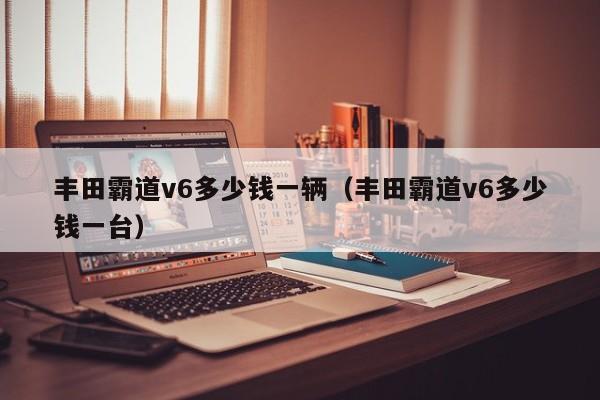 丰田霸道v6多少钱一辆（丰田霸道v6多少钱一台）