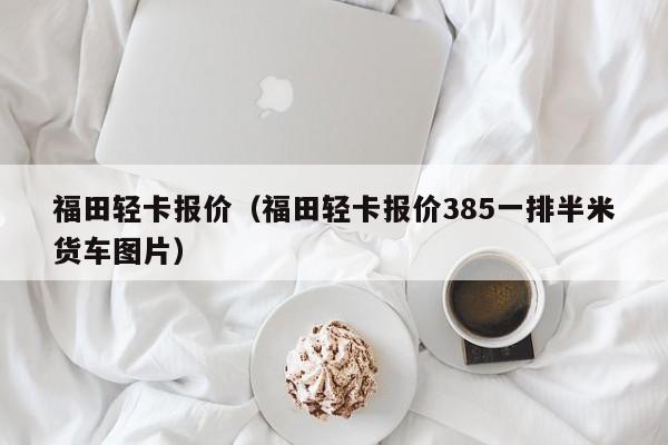 福田轻卡报价（福田轻卡报价385一排半米货车图片）