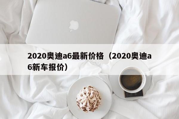 2020奥迪a6最新价格（2020奥迪a6新车报价）