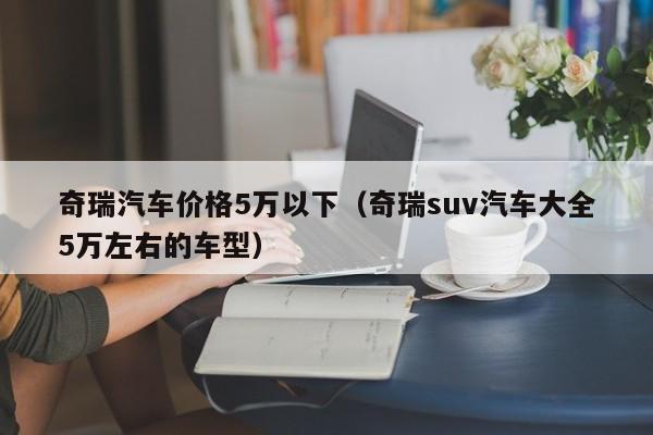 奇瑞汽车价格5万以下（奇瑞suv汽车大全5万左右的车型）