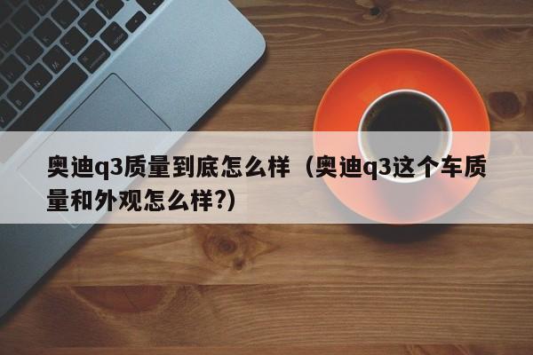 奥迪q3质量到底怎么样（奥迪q3这个车质量和外观怎么样?）