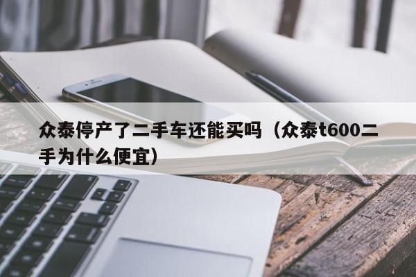 众泰停产了二手车还能买吗（众泰t600二手为什么便宜）