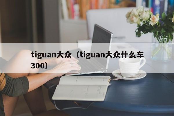 tiguan大众（tiguan大众什么车300）