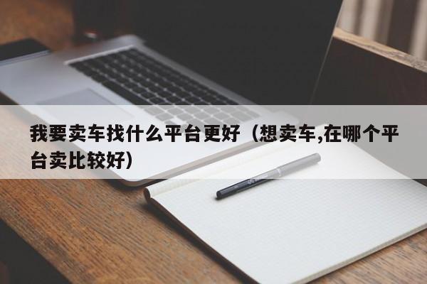 我要卖车找什么平台更好（想卖车,在哪个平台卖比较好）