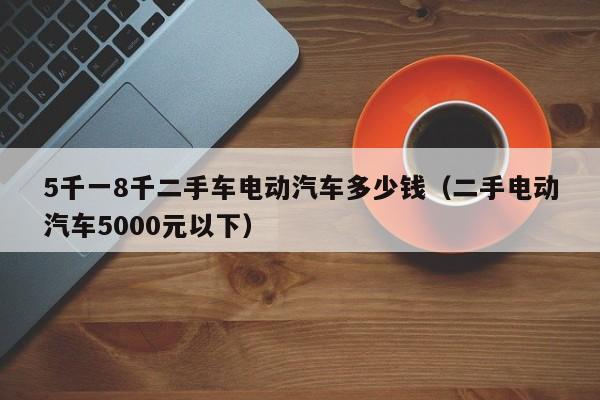 5千一8千二手车电动汽车多少钱（二手电动汽车5000元以下）