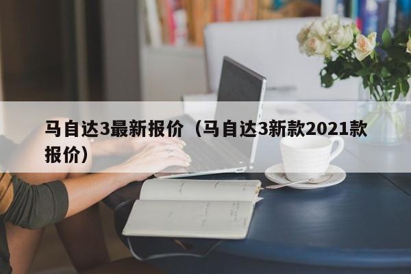 马自达3最新报价（马自达3新款2021款报价）