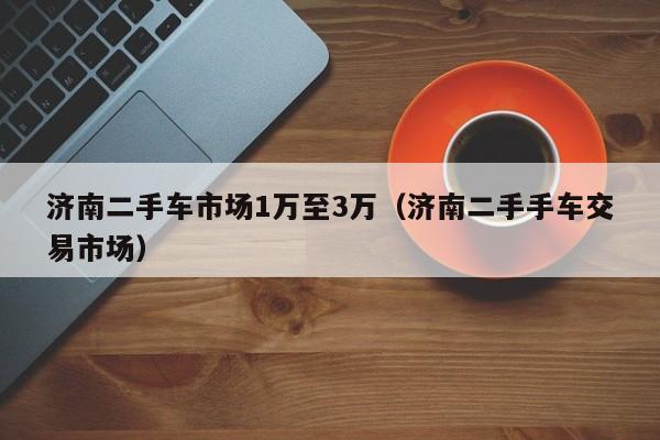 济南二手车市场1万至3万（济南二手手车交易市场）