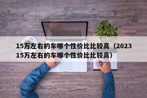 15万左右的车哪个性价比比较高（202315万左右的车哪个性价比比较高）