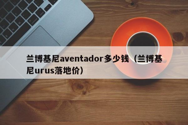 兰博基尼aventador多少钱（兰博基尼urus落地价）