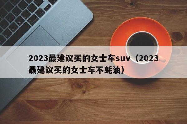 2023最建议买的女士车suv（2023最建议买的女士车不蚝油）