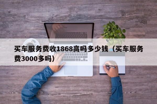 买车服务费收1868高吗多少钱（买车服务费3000多吗）