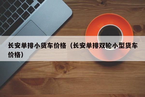 长安单排小货车价格（长安单排双轮小型货车价格）