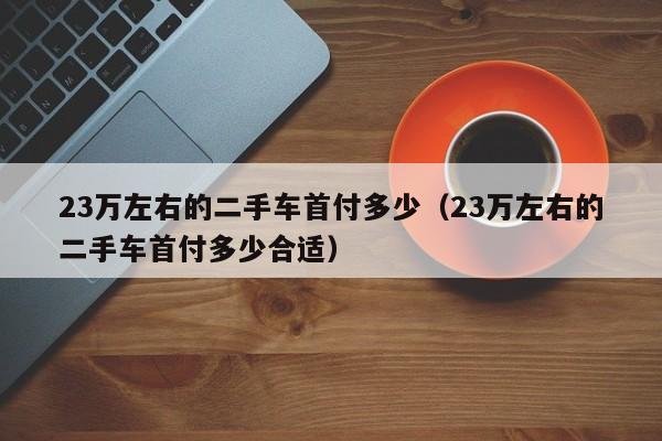 23万左右的二手车首付多少（23万左右的二手车首付多少合适）