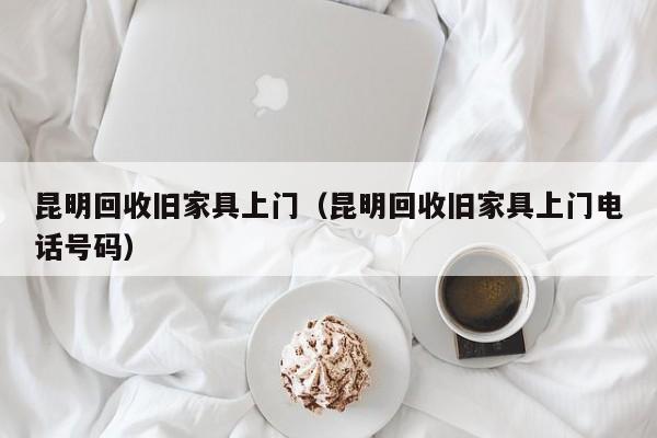 昆明回收旧家具上门（昆明回收旧家具上门电话号码）