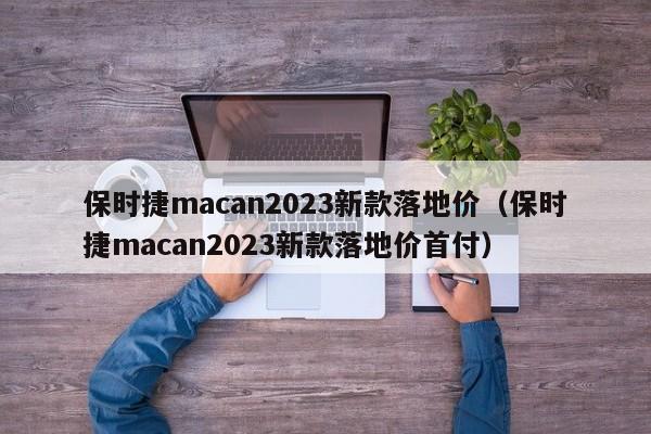 保时捷macan2023新款落地价（保时捷macan2023新款落地价首付）