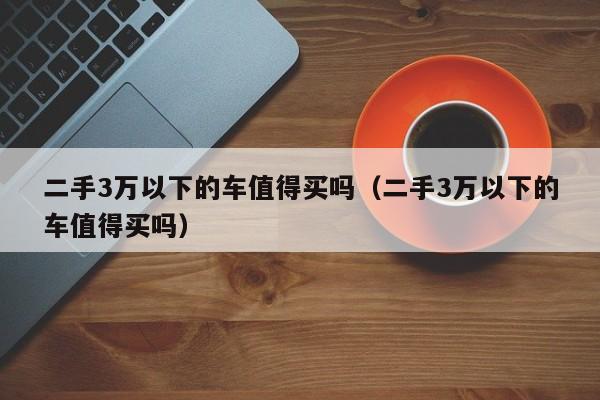 二手3万以下的车值得买吗（二手3万以下的车值得买吗）