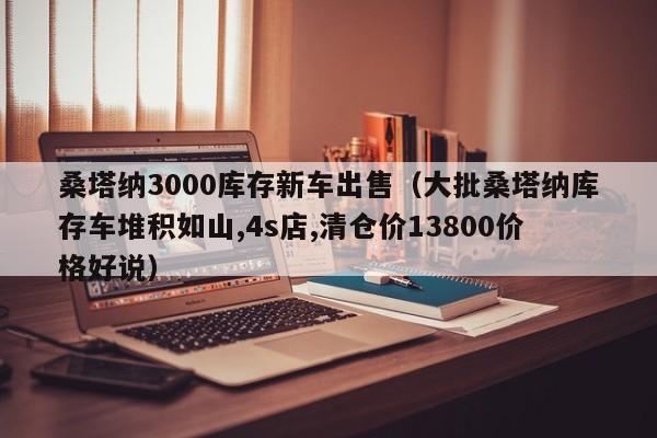 桑塔纳3000库存新车出售（大批桑塔纳库存车堆积如山,4s店,清仓价13800价格好说）