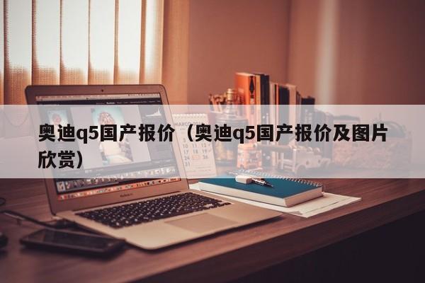 奥迪q5国产报价（奥迪q5国产报价及图片欣赏）