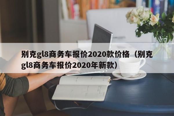 别克gl8商务车报价2020款价格（别克gl8商务车报价2020年新款）